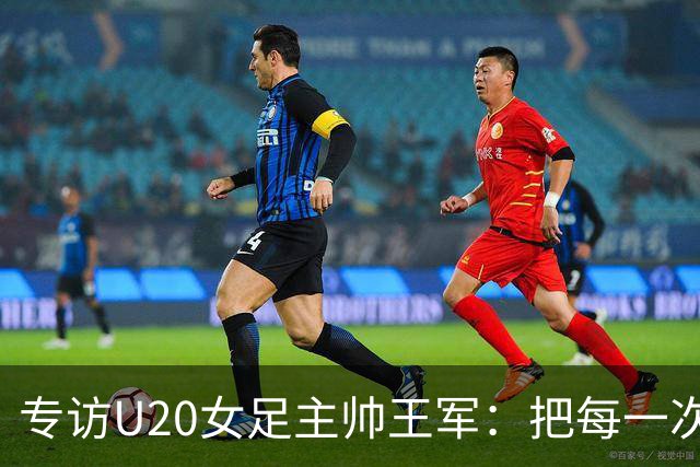 专访U20女足主帅王军：把每一次对抗当世界杯预演