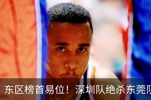 东区榜首易位！深圳队绝杀东莞队，季后赛争夺白热化