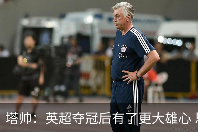 塔帅：英超夺冠后有了更大雄心 恩里克一直是我执教的灵感来源