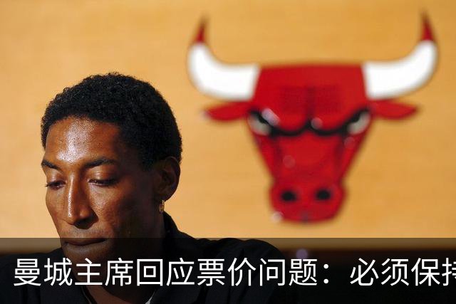 曼城主席回应票价问题：必须保持高度敏感，不能给球迷增加负担