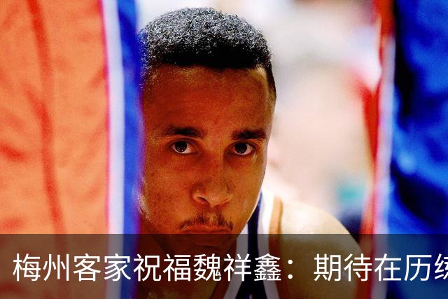 梅州客家祝福魏祥鑫：期待在历练中不断突破，在欧洲赛场踏实前行