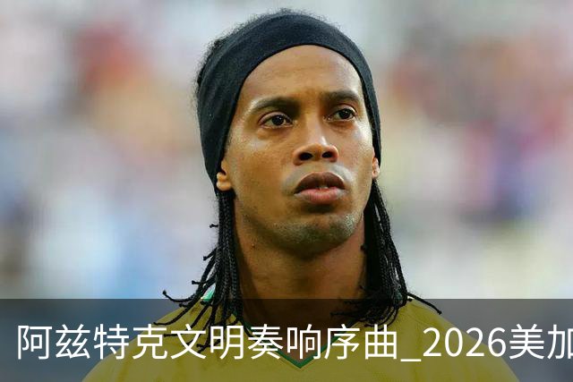 阿兹特克文明奏响序曲 2026美加墨世界杯盛大启幕