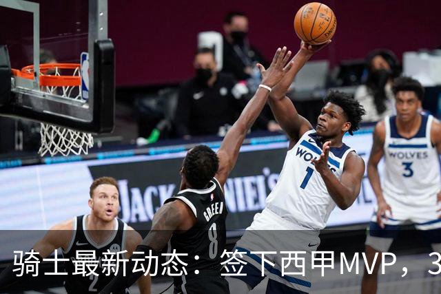 骑士最新动态：签下西甲MVP，3换1交易方案曝光，优质3D球员或加盟